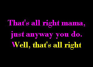 That's all right mama,

just anyway you (10.

W ell, that's all right