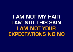 I AM NOT MY HAIR
I AM NOT THIS SKIN
I AM NOT YOUR
EXPECTATIONS NO NO