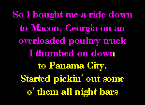 So I bought me a ride down

to Macon, Georgia on an
overloaded poultry truck

I thumbed on down
to Panama City.

Started pickin' out some
0' them all night bars