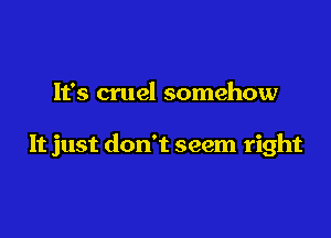 It's cruel somehow

It just don't seem right