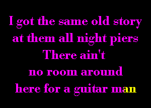 I got the same old story
at them all night piers

There ain't
no room around

here for a guitar man