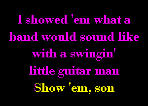 I showed 'em What a

band would sound like
With a swingin'
little guitar man

Show 'em, son