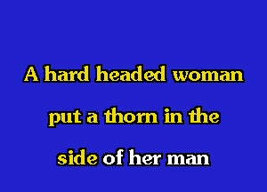 A hard headed woman
put a thorn in the

side of her man