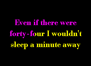 Even if there were
forty-four I wouldn't

Sleep a minute away