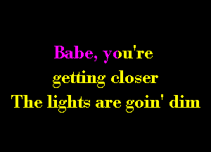 Babe, you're
getting closer
The lights are goin' dim