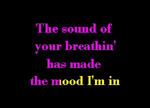 The sound of
your breathin'

has made

the mood I'm in

g