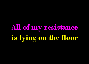 All of my resistance
is lying on the floor