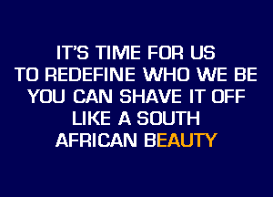 IT'S TIME FOR US
TO REDEFINE WHO WE BE
YOU CAN SHAVE IT OFF
LIKE A SOUTH
AFRICAN BEAUTY