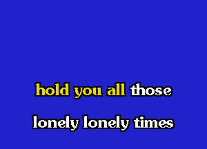 hold you all those

lonely lonely times