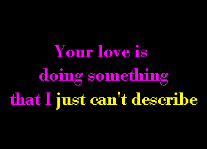 Your love is
doing something
that I just can't describe