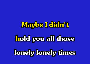 Maybe I didn't
hold you all those

lonely lonely Iimes