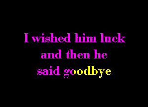 I wished him luck
and then he

said goodbye

g