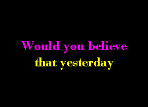 W ould you believe

that yesterday