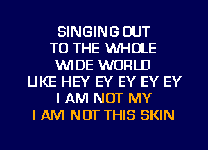 SINGING OUT
TO THE WHOLE
WIDE WORLD
LIKE HEY EY EY EY EY
I AM NOT MY
I AM NOT THIS SKIN