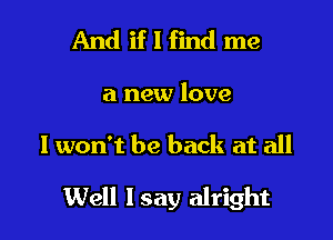 And if I find me

a new love

I won't be back at all

Well Isay alright