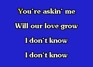 You're askin' me

Will our love grow

1 don't know

I don't know