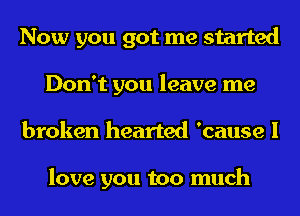 Now you got me started
Don't you leave me
broken hearted 'cause I

love you too much