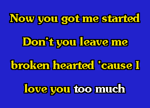 Now you got me started
Don't you leave me
broken hearted 'cause I

love you too much