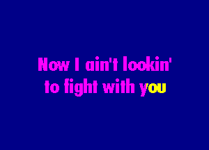 Now I ain'l lonkin'

to fight with you