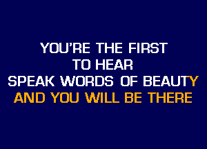 YOU'RE THE FIRST
TO HEAR
SPEAK WORDS OF BEAUTY
AND YOU WILL BE THERE