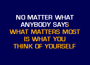 NO MATTER WHAT
ANYBODY SAYS
WHAT MATTERS MOST
IS WHAT YOU
THINK OF YOURSELF