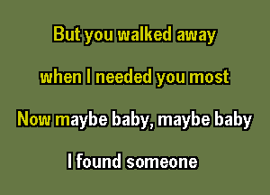 But you walked away

when I needed you most

Now maybe baby, maybe baby

I found someone