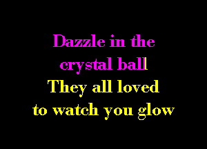 Dazzle in the

crystal ball
They all loved

to watch you glow