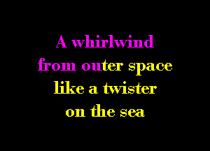 A Whirlwind

from outer space

like a twister
0n the sea