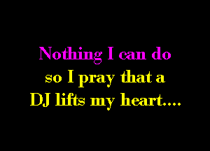 Nothing I can do

so I pray that a
DJ lifts my heart...