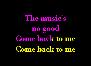 The music's
no good
Come back to me

Come back to me