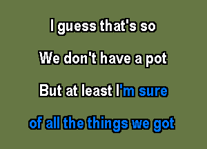 I guess that's so
We don't have a pot

But at least I'm sure

of all the things we got