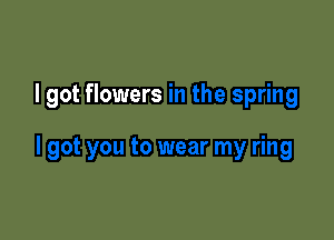I got flowers in the spring

I got you to wear my ring