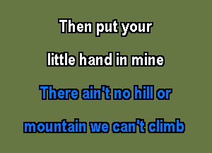 Then put your

little hand in mine
There ain't no hill or

mountain we can't climb