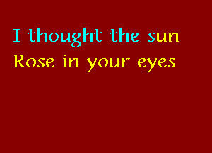 I thought the sun
Rose in your eyes