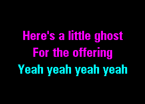 Here's a little ghost

For the offering
Yeah yeah yeah yeah