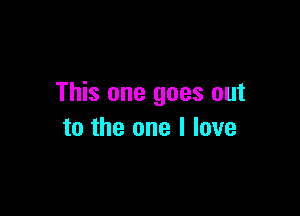 This one goes out

to the one I love