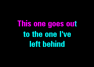 This one goes out

to the one I've
left behind