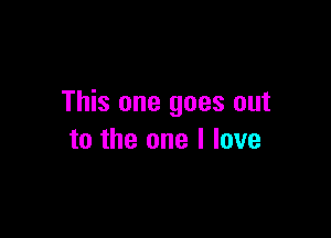 This one goes out

to the one I love