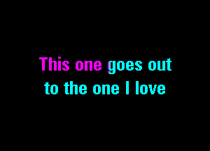 This one goes out

to the one I love