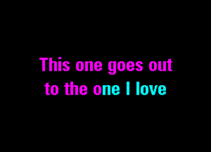 This one goes out

to the one I love