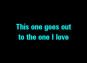 This one goes out

to the one I love