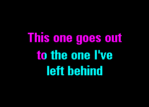 This one goes out

to the one I've
left behind