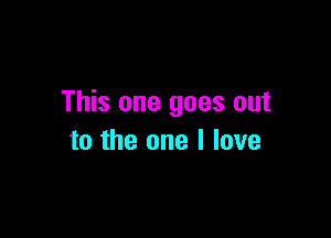 This one goes out

to the one I love