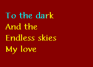 To the dark
And the

Endless skies
My love