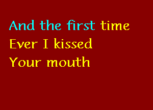 And the first time
Ever I kissed

Your mouth