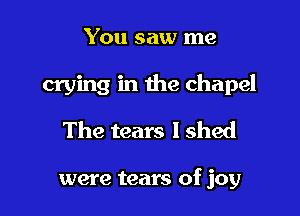 You saw me
crying in the chapel
The tears I shed

were tears of joy