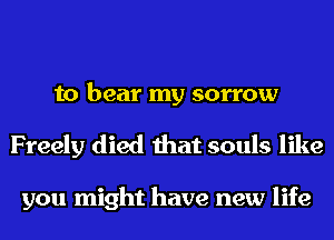 to bear my sorrow
Freely died that souls like

you might have new life