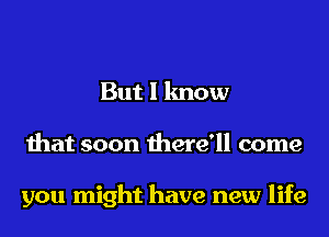 But I know
that soon there'll come

you might have new life