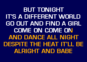 BUT TONIGHT
IT'S A DIFFERENT WORLD
GO OUT AND FIND A GIRL
COME ON COME ON
AND DANCE ALL NIGHT
DESPITE THE HEAT IT'LL BE
ALRIGHT AND BABE