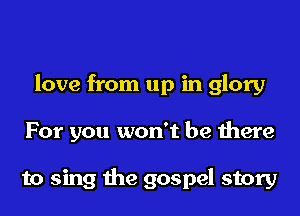 love from up in glory
For you won't be there

to sing the gospel story